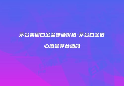 茅台集团白金品味酒价格-茅台白金匠心酒是茅台酒吗