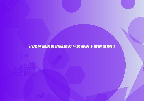 山东酒尚酒价格解析及兰陵美酒上市时间探讨