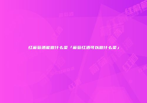 红葡萄酒能做什么菜「葡萄红酒可以做什么菜」