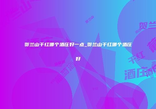 贺兰山干红哪个酒庄好一点_贺兰山干红哪个酒庄好