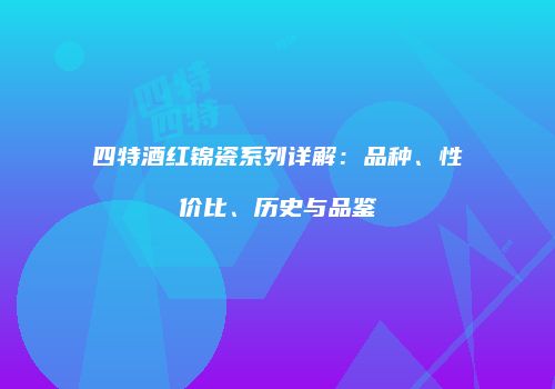 四特酒红锦瓷系列详解：品种、性价比、历史与品鉴
