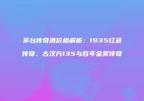 茅台传奇酒价格解析：1935红色传奇、古汉方135与百年金奖传奇