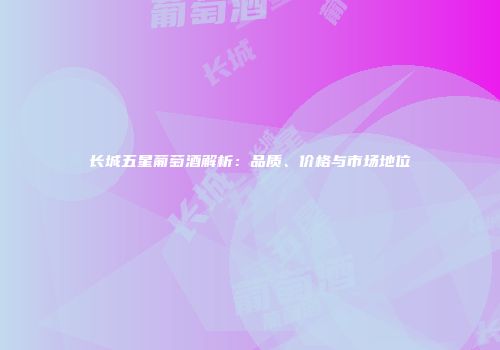 长城五星葡萄酒解析：品质、价格与市场地位