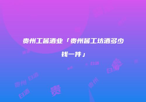 贵州工酱酒业「贵州酱工坊酒多少钱一件」