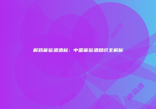 解码葡萄酒酒标：中国葡萄酒知识全解析