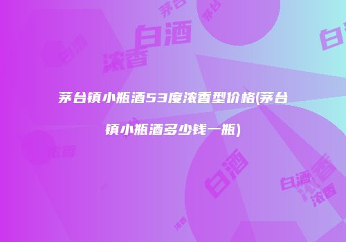 茅台镇小瓶酒53度浓香型价格(茅台镇小瓶酒多少钱一瓶)