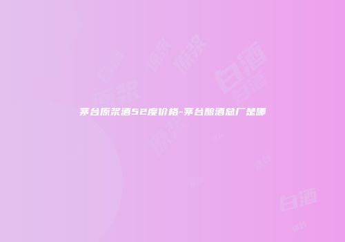 茅台原浆酒52度价格-茅台酿酒总厂是哪