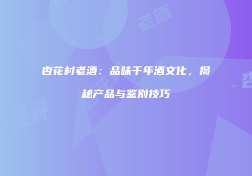 杏花村老酒：品味千年酒文化，揭秘产品与鉴别技巧
