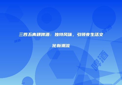 三四五青稞啤酒：独特风味，引领夜生活文化新潮流