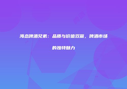 海态啤酒兄弟：品质与价值双赢，啤酒市场的独特魅力