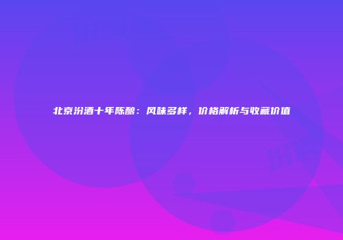 北京汾酒十年陈酿：风味多样，价格解析与收藏价值