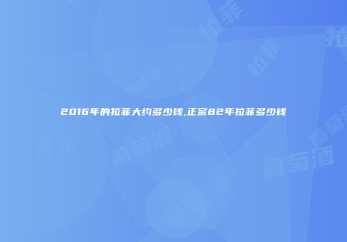 2016年的拉菲大约多少钱,正宗82年拉菲多少钱