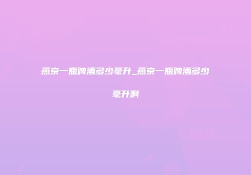 燕京一瓶啤酒多少毫升_燕京一瓶啤酒多少毫升啊