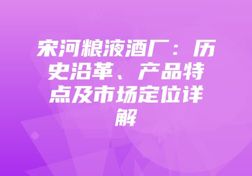 宋河粮液酒厂：历史沿革、产品特点及市场定位详解