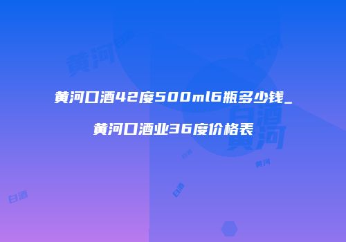 黄河口酒42度500ml6瓶多少钱_黄河口酒业36度价格表