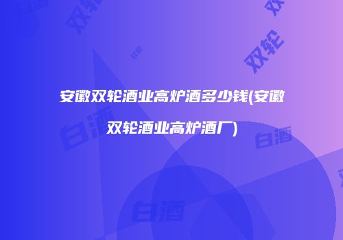 安徽双轮酒业高炉酒多少钱(安徽双轮酒业高炉酒厂)
