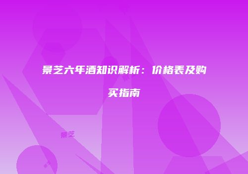 景芝六年酒知识解析：价格表及购买指南