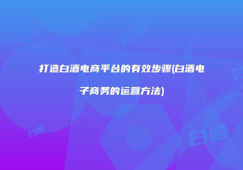 打造白酒电商平台的有效步骤(白酒电子商务的运营方法)