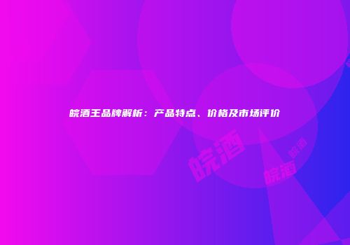 皖酒王品牌解析：产品特点、价格及市场评价