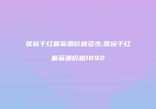 张裕干红葡萄酒价格多少,张裕干红葡萄酒价格1892