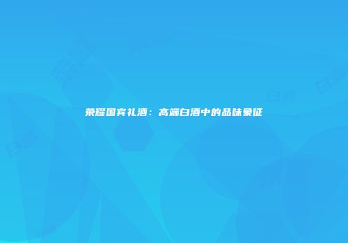 荣耀国宾礼酒：高端白酒中的品味象征