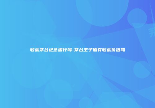 收藏茅台纪念酒行吗-茅台王子酒有收藏价值吗