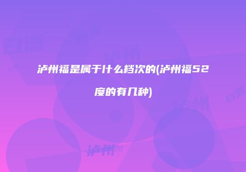 泸州福是属于什么档次的(泸州福52度的有几种)