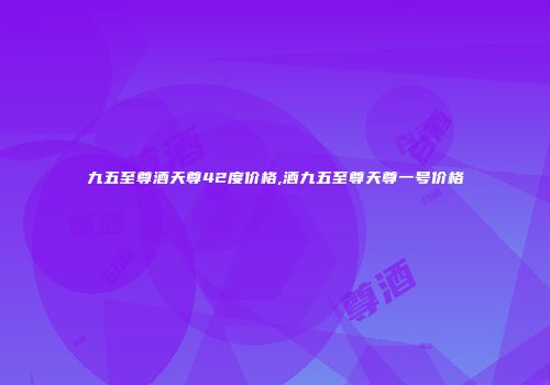 九五至尊酒天尊42度价格,酒九五至尊天尊一号价格
