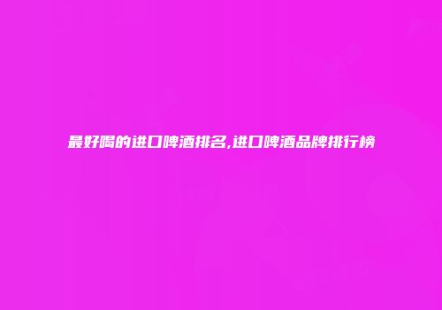 最好喝的进口啤酒排名,进口啤酒品牌排行榜
