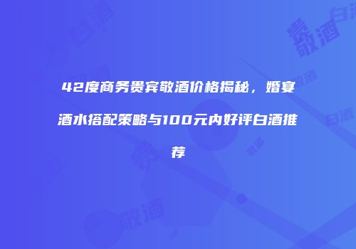 42度商务贵宾敬酒价格揭秘，婚宴酒水搭配策略与100元内好评白酒推荐