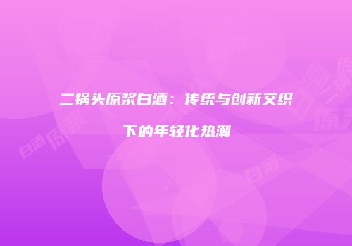二锅头原浆白酒：传统与创新交织下的年轻化热潮