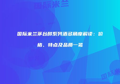 国际米兰茅台醇系列酒多角度解读：价格、特点及品质一览