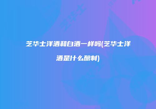 芝华士洋酒和白酒一样吗(芝华士洋酒是什么酿制)