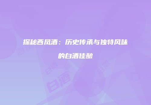 探秘西凤酒：历史传承与独特风味的白酒佳酿