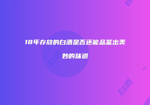 18年存放的白酒是否还能品鉴出美妙的味道