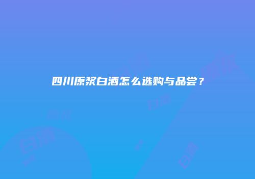 四川原浆白酒怎么选购与品尝？