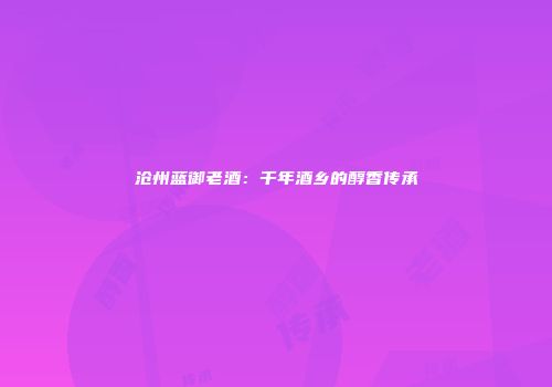 沧州蓝御老酒：千年酒乡的醇香传承