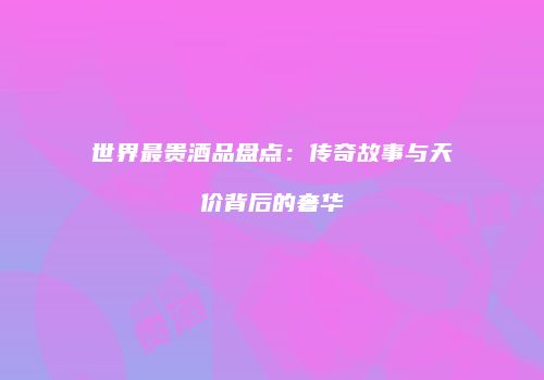 世界最贵酒品盘点：传奇故事与天价背后的奢华