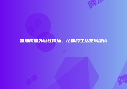 直播喝国外烈性啤酒，让你的生活充满激情