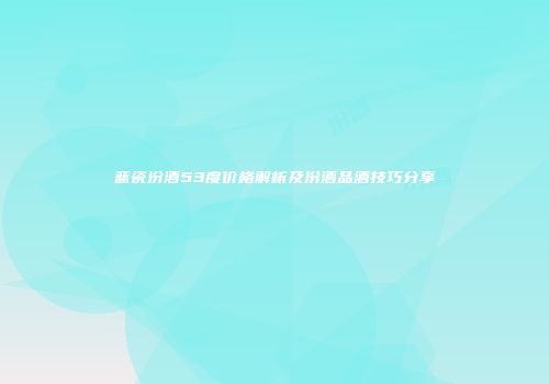 蓝瓷汾酒53度价格解析及汾酒品酒技巧分享
