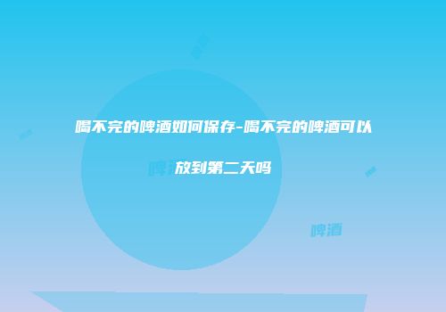 喝不完的啤酒如何保存-喝不完的啤酒可以放到第二天吗