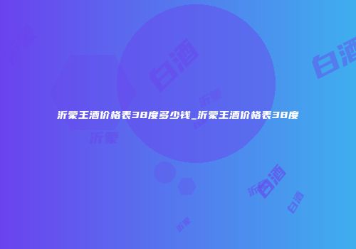 沂蒙王酒价格表38度多少钱_沂蒙王酒价格表38度