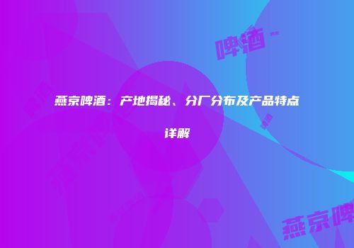 燕京啤酒：产地揭秘、分厂分布及产品特点详解