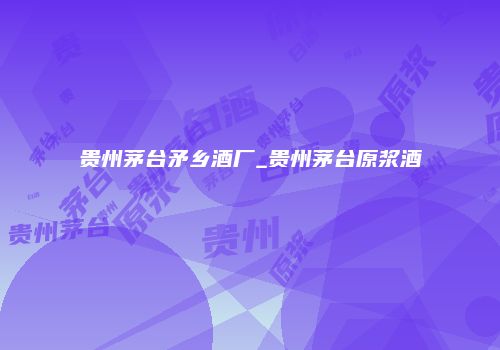 贵州茅台矛乡酒厂_贵州茅台原浆酒