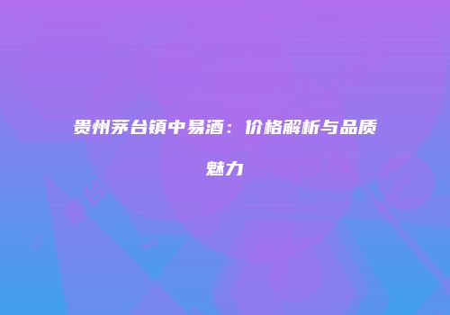贵州茅台镇中易酒：价格解析与品质魅力