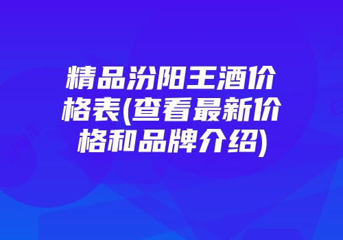 精品汾阳王酒价格表(查看最新价格和品牌介绍)