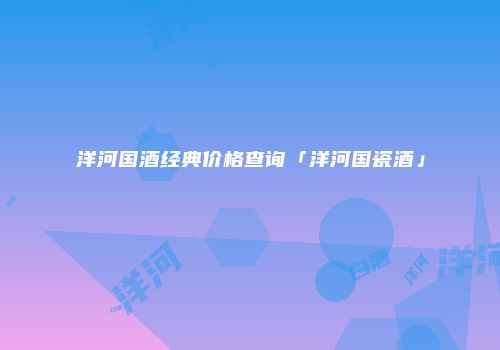 洋河国酒经典价格查询「洋河国瓷酒」