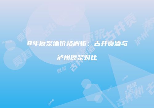 8年原浆酒价格解析：古井贡酒与泸州原浆对比
