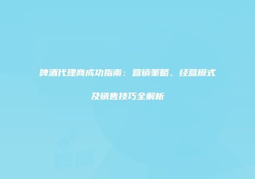 啤酒代理商成功指南：营销策略、经营模式及销售技巧全解析