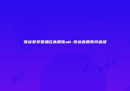 张裕爱斐堡酒庄赤霞珠a6-张裕赤霞珠特选级